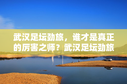 武汉足坛劲旅，谁才是真正的厉害之师？武汉足坛劲旅，谁才是真正的厉害之师？