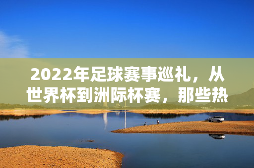 2022年足球赛事巡礼，从世界杯到洲际杯赛，那些热血沸腾的冠军时刻，2022足球赛事巡礼，从世界杯到洲际杯赛的热血冠军时刻