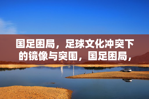 国足困局，足球文化冲突下的镜像与突围，国足困局，足球文化冲突下的镜像与突围