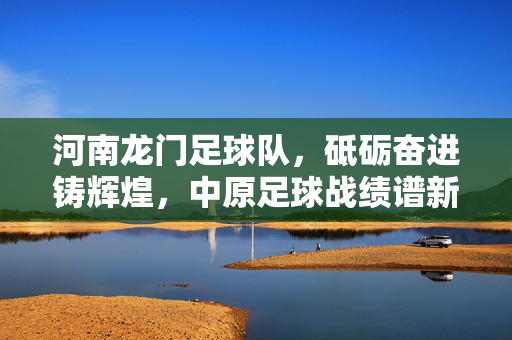 河南龙门足球队，砥砺奋进铸辉煌，中原足球战绩谱新篇