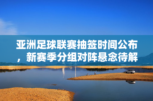 亚洲足球联赛抽签时间公布,新赛季分组对阵悬念待解