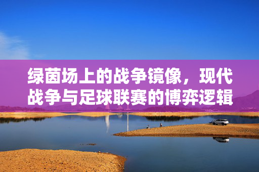 绿茵场上的战争镜像,现代战争与足球联赛的博弈逻辑