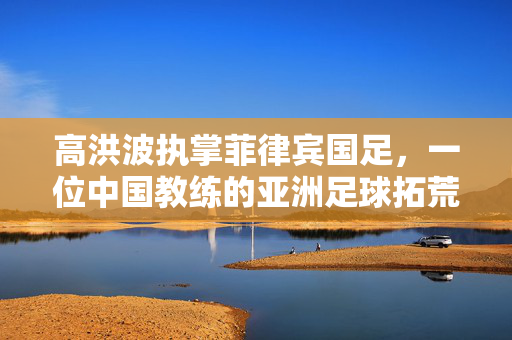 高洪波执掌菲律宾国足，一位中国教练的亚洲足球拓荒之旅，高洪波执教菲律宾国足，中国教练的亚洲足球拓荒之旅