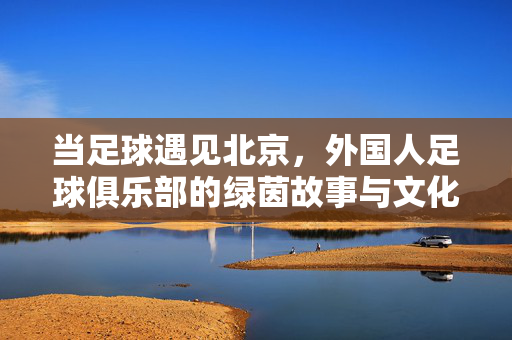 当足球遇见北京,外国人足球俱乐部的绿茵故事与文化交响,足球遇见北京,外国俱乐部的绿茵故事与文化交响