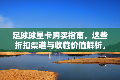 足球球星卡购买指南，这些折扣渠道与收藏价值解析，足球球星卡购买指南，折扣渠道与收藏价值解析