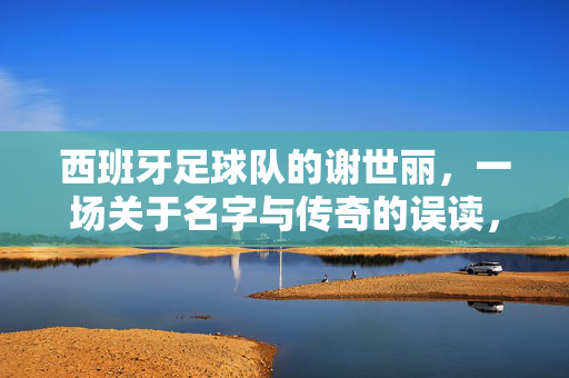 西班牙足球队的谢世丽，一场关于名字与传奇的误读，西班牙足球队谢世丽，名字与传奇的误读