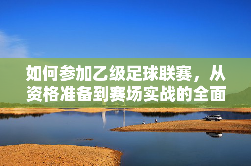 如何参加乙级足球联赛，从资格准备到赛场实战的全面指南，乙级足球联赛参赛全攻略，从资格准备到赛场实战