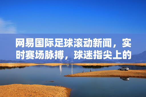 网易国际足球滚动新闻，实时赛场脉搏，球迷指尖上的足球全景，网易国际足球，实时赛场脉搏，指尖足球全景