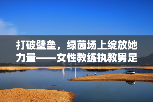 打破壁垒，绿茵场上绽放她力量——女性教练执教男足的探索与意义，她力量破壁绿茵场，女性教练执教男足的探索与意义