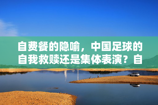 自费餐的隐喻，中国足球的自我救赎还是集体表演？自费餐的隐喻，中国足球的自我救赎还是集体表演？