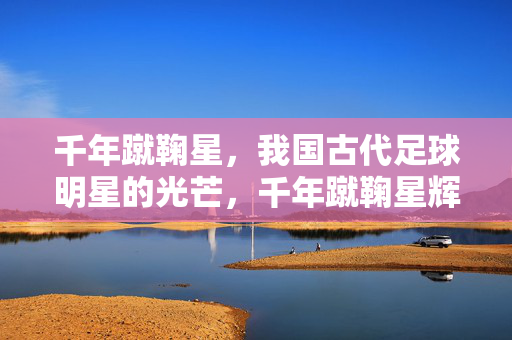 千年蹴鞠星，我国古代足球明星的光芒，千年蹴鞠星辉，古代足球明星的光芒