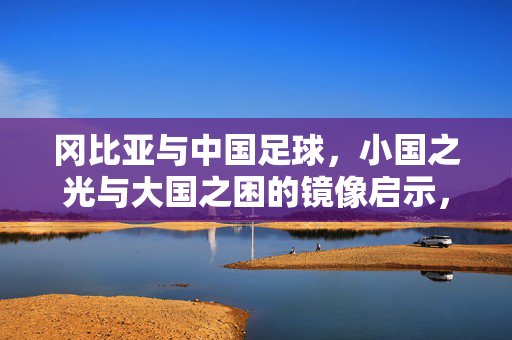 冈比亚与中国足球，小国之光与大国之困的镜像启示，小国之光与大国之困，足球的镜像启示