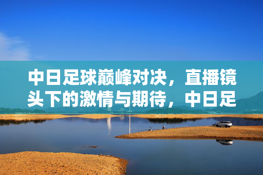 中日足球巅峰对决，直播镜头下的激情与期待，中日足球巅峰对决，直播镜头下的激情与期待