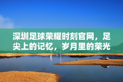 深圳足球荣耀时刻官网，足尖上的记忆，岁月里的荣光，深圳足球，足尖记忆里的岁月荣光