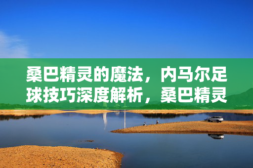 桑巴精灵的魔法,内马尔足球技巧深度解析,桑巴精灵的魔法,内马尔足球技巧深度解析