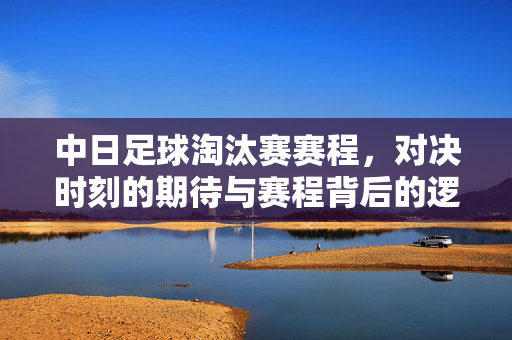 中日足球淘汰赛赛程，对决时刻的期待与赛程背后的逻辑，中日足球淘汰赛赛程，对决期待与赛程逻辑