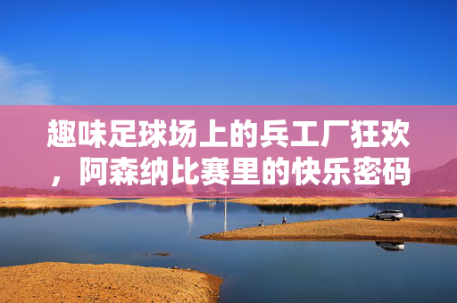 趣味足球场上的兵工厂狂欢,阿森纳比赛里的快乐密码,兵工厂狂欢,趣味足球场上的快乐密码