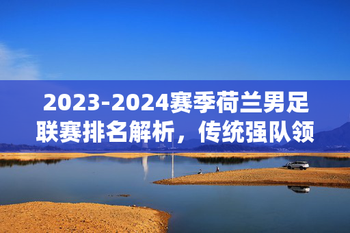 2023-2024赛季荷兰男足联赛排名解析，传统强队领跑，新势力崛起，2023-2024赛季荷兰男足联赛排名解析，传统强队领跑与新势力崛起