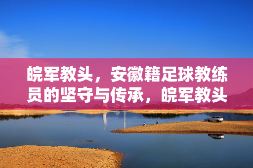 皖军教头，安徽籍足球教练员的坚守与传承，皖军教头，安徽足球教练的坚守与传承