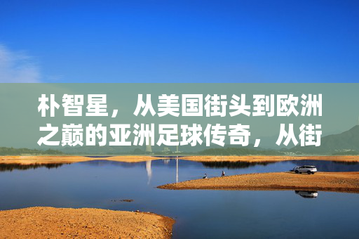 朴智星,从美国街头到欧洲之巅的亚洲足球传奇,从街头到欧洲之巅,朴智星的亚洲足球传奇