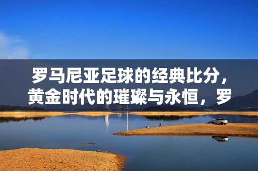罗马尼亚足球的经典比分,黄金时代的璀璨与永恒,罗马尼亚足球经典比分,黄金时代的璀璨与永恒