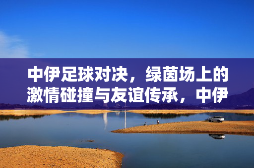 中伊足球对决，绿茵场上的激情碰撞与友谊传承，中伊足球对决，绿茵激情碰撞，友谊薪火相传