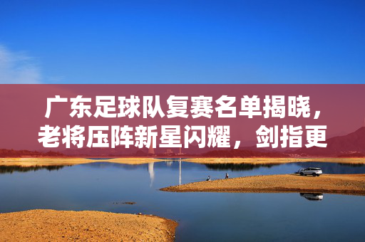广东足球队复赛名单揭晓,老将压阵新星闪耀,剑指更高目标,广东足球队复赛名单揭晓,老将压阵新星闪耀,剑指更高目标
