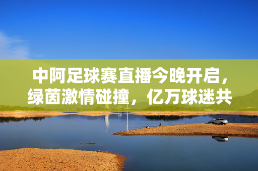 中阿足球赛直播今晚开启，绿茵激情碰撞，亿万球迷共赏巅峰对决，中阿足球赛巅峰对决今晚直播