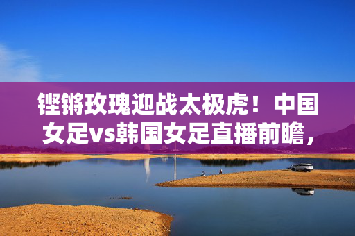 铿锵玫瑰迎战太极虎！中国女足vs韩国女足直播前瞻，亚洲之巅的激烈角逐，铿锵玫瑰迎战太极虎！亚洲之巅女足巅峰对决前瞻