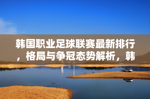 韩国职业足球联赛最新排行，格局与争冠态势解析，韩职联最新排行解析，格局与争冠态势