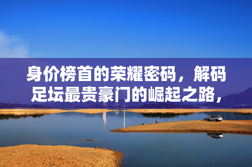 身价榜首的荣耀密码，解码足坛最贵豪门的崛起之路，身价榜首的崛起密码，足坛最贵豪门的荣耀之路