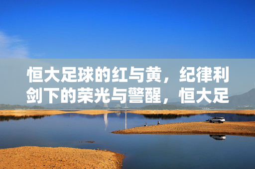 恒大足球的红与黄，纪律利剑下的荣光与警醒，恒大足球，纪律利剑下的红黄荣光与警醒