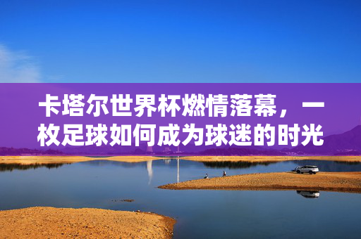 卡塔尔世界杯燃情落幕,一枚足球如何成为球迷的时光胶囊?一枚足球,封存卡塔尔世界杯的球迷时光