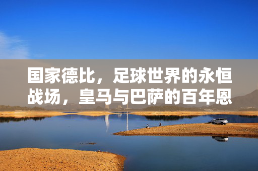 国家德比，足球世界的永恒战场，皇马与巴萨的百年恩怨与荣耀，国家德比，皇马巴萨百年恩怨与荣耀的永恒战场
