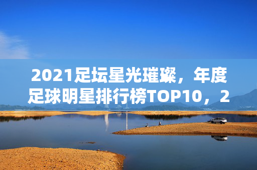 2021足坛星光璀璨，年度足球明星排行榜TOP10，2021足坛星光璀璨，年度足球明星排行榜TOP10