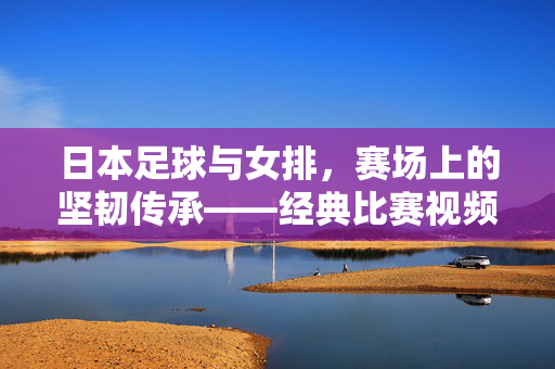 日本足球与女排，赛场上的坚韧传承——经典比赛视频回顾，日本足球女排赛场坚韧传承，经典比赛视频回顾