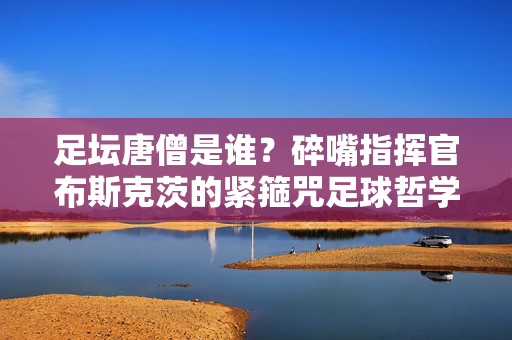 足坛唐僧是谁?碎嘴指挥官布斯克茨的紧箍咒足球哲学,足坛唐僧,布斯克茨的紧箍咒足球哲学