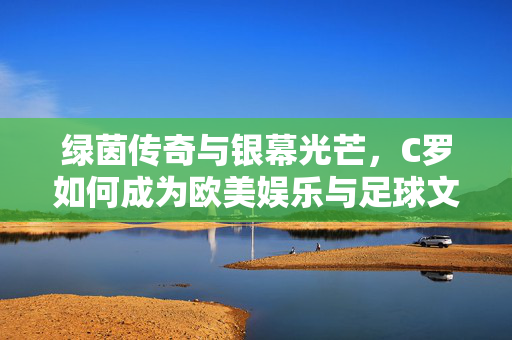 绿茵传奇与银幕光芒，C罗如何成为欧美娱乐与足球文化的超级符号，C罗，绿茵传奇与银幕光芒的超级符号