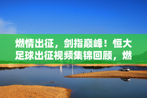 燃情出征,剑指巅峰!恒大足球出征视频集锦回顾,燃情出征,剑指巅峰!恒大足球出征集锦回顾
