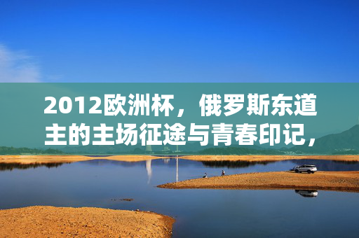2012欧洲杯，俄罗斯东道主的主场征途与青春印记，2012欧洲杯，俄罗斯东道主主场征途的青春印记