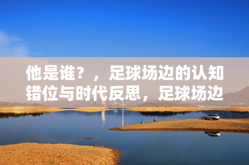 他是谁？，足球场边的认知错位与时代反思，足球场边的认知错位与时代反思
