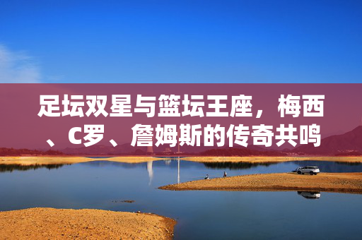足坛双星与篮坛王座，梅西、C罗、詹姆斯的传奇共鸣，足坛双星与篮坛王座，梅西、C罗、詹姆斯的传奇共鸣