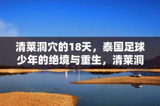 清莱洞穴的18天,泰国足球少年的绝境与重生,清莱洞穴18天,泰国足球少年的绝境重生