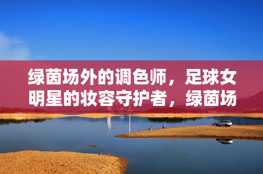 绿茵场外的调色师，足球女明星的妆容守护者，绿茵场外的足球女明星妆容守护者