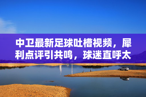 中卫最新足球吐槽视频，犀利点评引共鸣，球迷直呼太真实！中卫足球吐槽视频，犀利点评引共鸣，球迷直呼太真实！