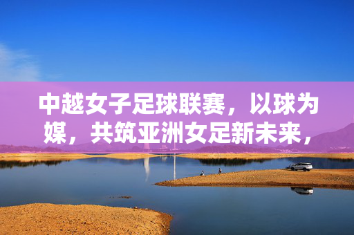 中越女子足球联赛,以球为媒,共筑亚洲女足新未来,中越女足联赛,以球为媒共筑亚洲女足新未来