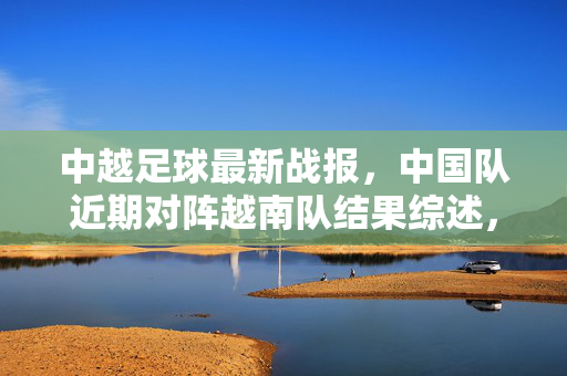中越足球最新战报,中国队近期对阵越南队结果综述,中越足球最新战报,中国队近期对阵越南队结果综述