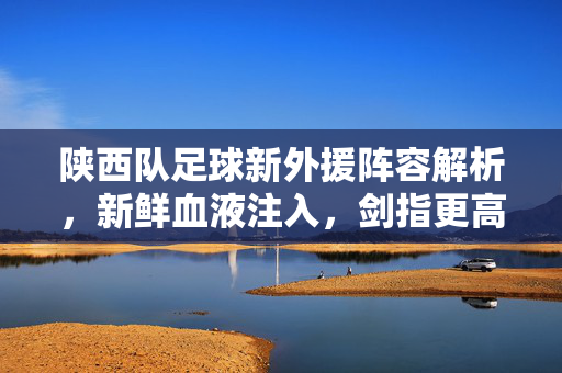 陕西队足球新外援阵容解析,新鲜血液注入,剑指更高目标,陕西队新外援阵容解析,新鲜血液注入,剑指更高目标