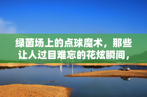 绿茵场上的点球魔术，那些让人过目难忘的花炫瞬间，绿茵点球魔术，花炫瞬间