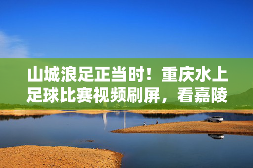 山城浪足正当时!重庆水上足球比赛视频刷屏,看嘉陵江上如何浪出足球激情,山城浪足正当时!嘉陵江上足球激情刷屏